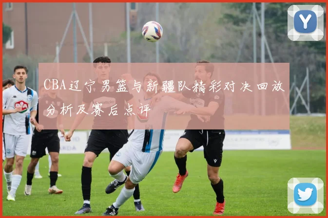 CBA辽宁男篮与新疆队精彩对决回放分析及赛后点评