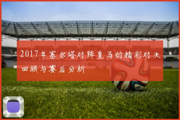 2017年塞尔塔对阵皇马的精彩对决回顾与赛后分析
