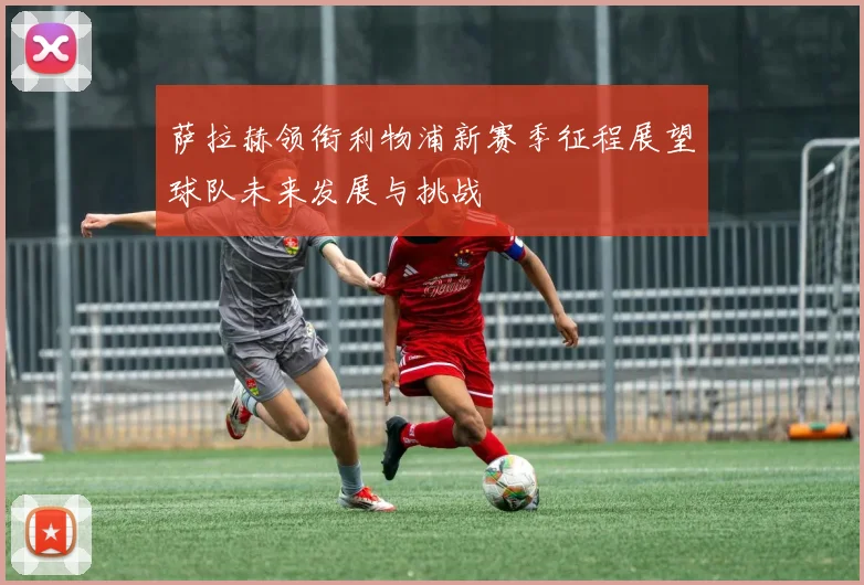 萨拉赫领衔利物浦新赛季征程展望球队未来发展与挑战