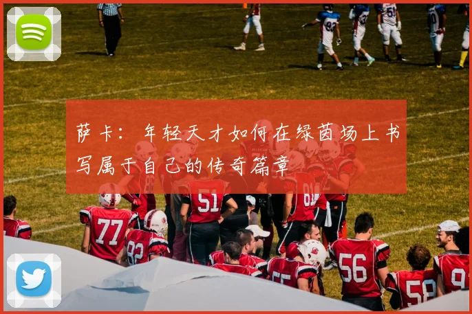 萨卡：年轻天才如何在绿茵场上书写属于自己的传奇篇章
