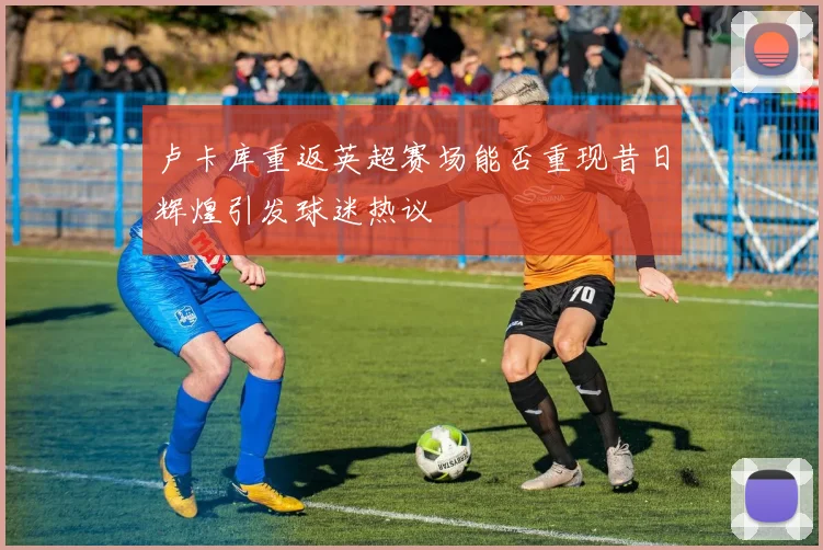 卢卡库重返英超赛场能否重现昔日辉煌引发球迷热议