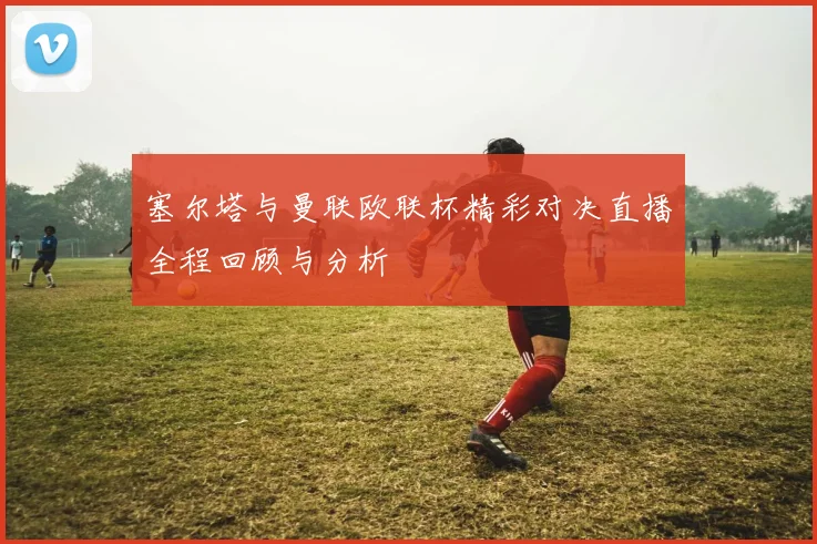 塞尔塔与曼联欧联杯精彩对决直播全程回顾与分析