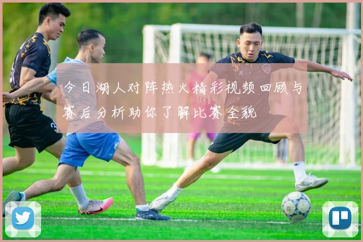 今日湖人对阵热火精彩视频回顾与赛后分析助你了解比赛全貌