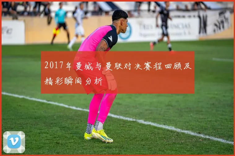 2017年曼城与曼联对决赛程回顾及精彩瞬间分析