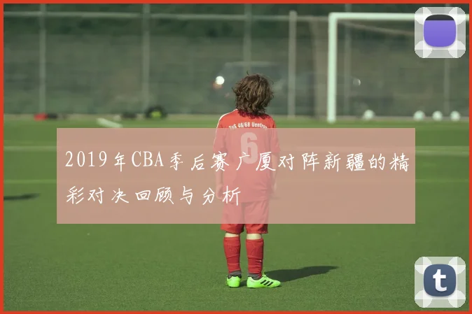 2019年CBA季后赛广厦对阵新疆的精彩对决回顾与分析