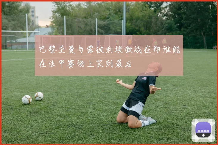 巴黎圣曼与蒙彼利埃激战在即谁能在法甲赛场上笑到最后