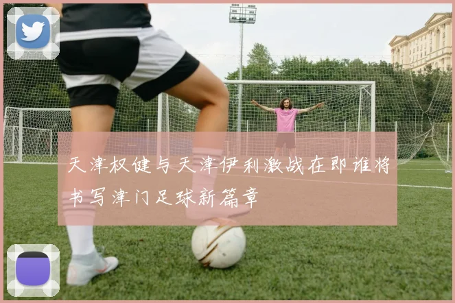 天津权健与天津伊利激战在即谁将书写津门足球新篇章