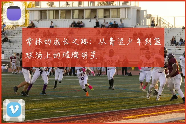 常林的成长之路：从青涩少年到篮球场上的璀璨明星