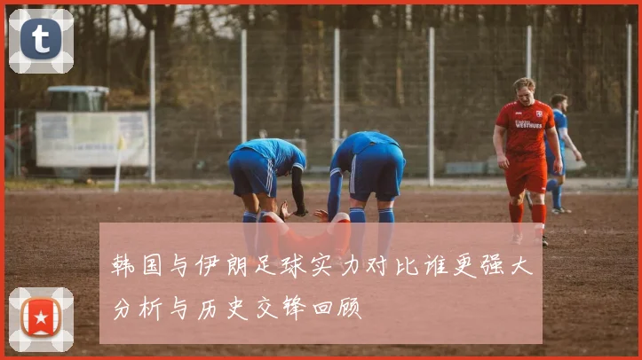 韩国与伊朗足球实力对比谁更强大分析与历史交锋回顾