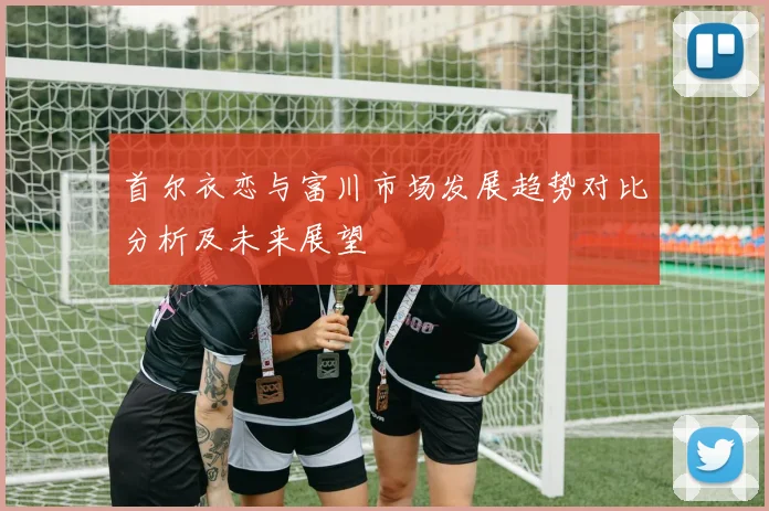 首尔衣恋与富川市场发展趋势对比分析及未来展望