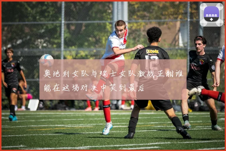 奥地利女队与瑞士女队激战正酣谁能在这场对决中笑到最后