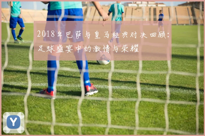 2018年巴萨与皇马经典对决回顾：足球盛宴中的激情与荣耀