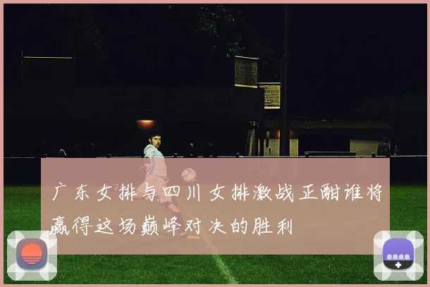 广东女排与四川女排激战正酣谁将赢得这场巅峰对决的胜利