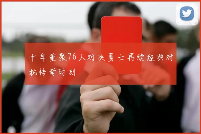 十年重聚76人对决勇士再续经典对抗传奇时刻