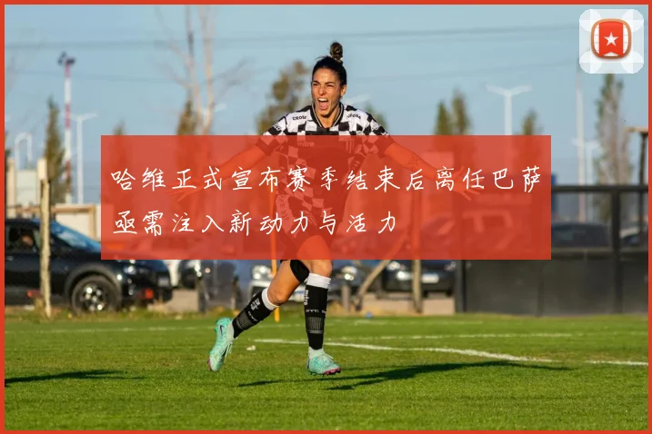 哈维正式宣布赛季结束后离任巴萨亟需注入新动力与活力