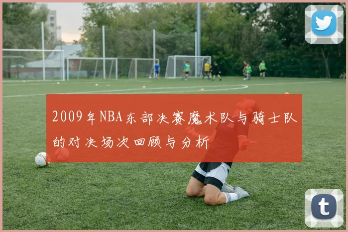 2009年NBA东部决赛魔术队与骑士队的对决场次回顾与分析