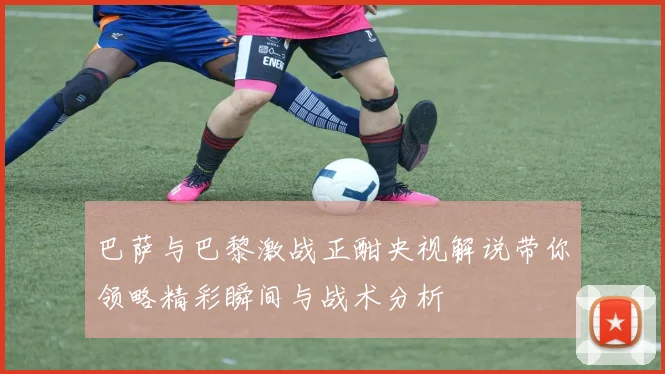 巴萨与巴黎激战正酣央视解说带你领略精彩瞬间与战术分析