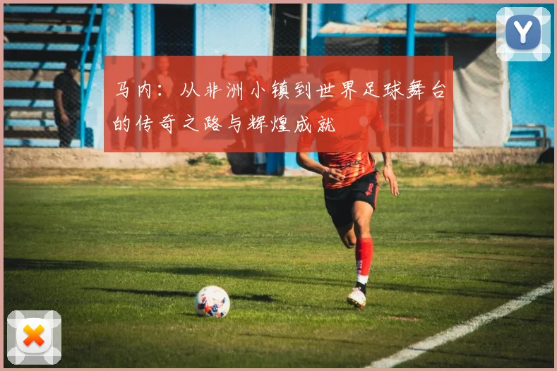 马内：从非洲小镇到世界足球舞台的传奇之路与辉煌成就