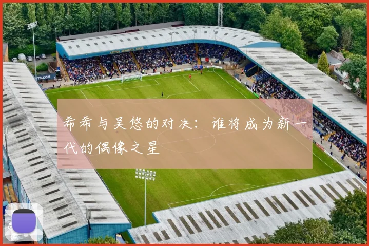 希希与吴悠的对决：谁将成为新一代的偶像之星