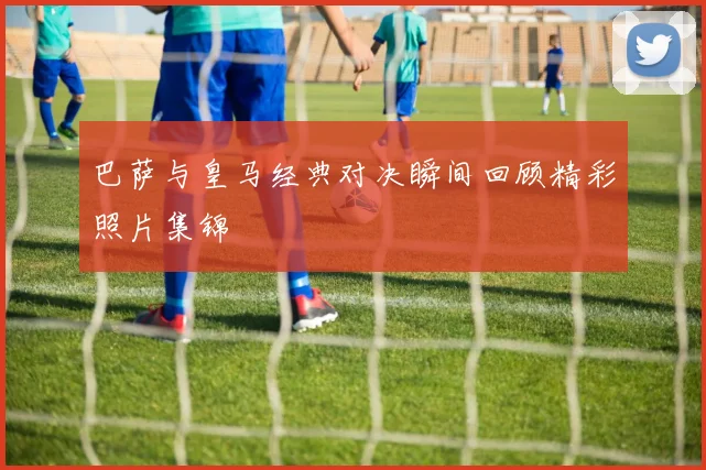 巴萨与皇马经典对决瞬间回顾精彩照片集锦