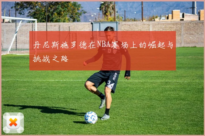 丹尼斯施罗德在NBA赛场上的崛起与挑战之路