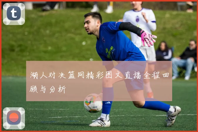 湖人对决篮网精彩图文直播全程回顾与分析