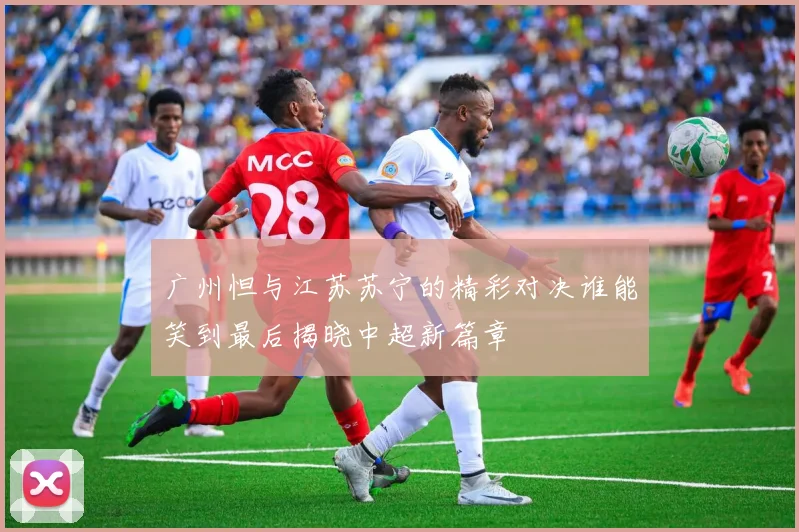 广州怛与江苏苏宁的精彩对决谁能笑到最后揭晓中超新篇章