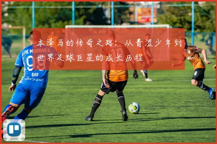 本泽马的传奇之路：从青涩少年到世界足球巨星的成长历程