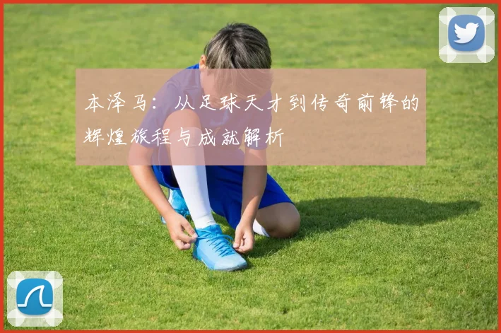 本泽马：从足球天才到传奇前锋的辉煌旅程与成就解析